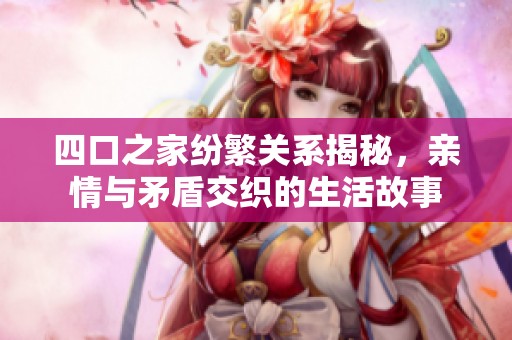 四口之家纷繁关系揭秘，亲情与矛盾交织的生活故事