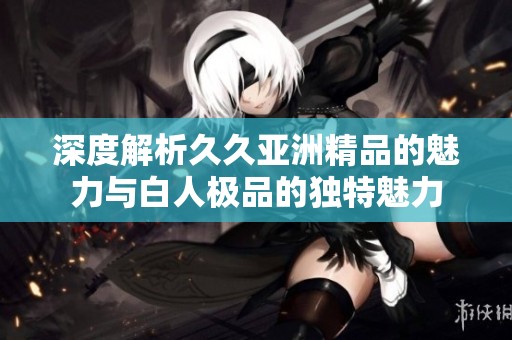 深度解析久久亚洲精品的魅力与白人极品的独特魅力