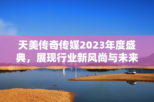 天美传奇传媒2023年度盛典，展现行业新风尚与未来蓝图