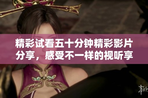 精彩试看五十分钟精彩影片分享，感受不一样的视听享受