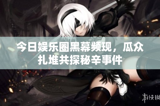 今日娱乐圈黑幕频现，瓜众扎堆共探秘辛事件