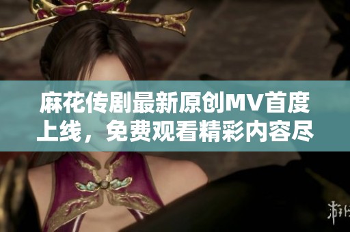 麻花传剧最新原创MV首度上线，免费观看精彩内容尽在其中