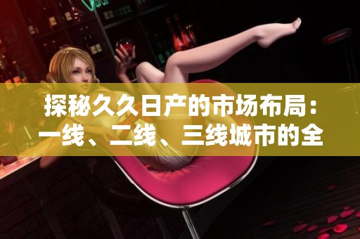 探秘久久日产的市场布局：一线、二线、三线城市的全景分析