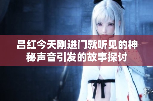 吕红今天刚进门就听见的神秘声音引发的故事探讨