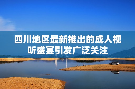 四川地区最新推出的成人视听盛宴引发广泛关注
