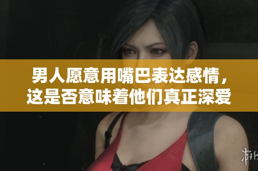 男人愿意用嘴巴表达感情，这是否意味着他们真正深爱对方