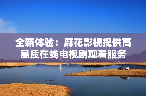 全新体验：麻花影视提供高品质在线电视剧观看服务