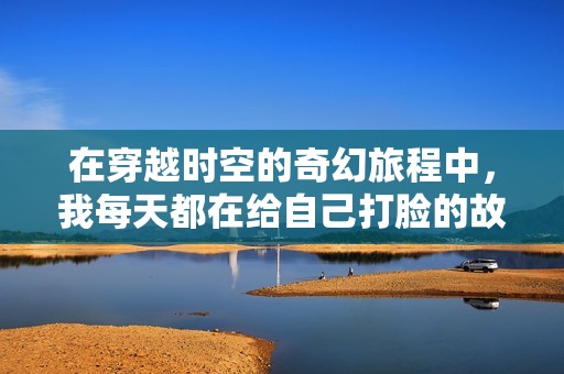 在穿越时空的奇幻旅程中，我每天都在给自己打脸的故事