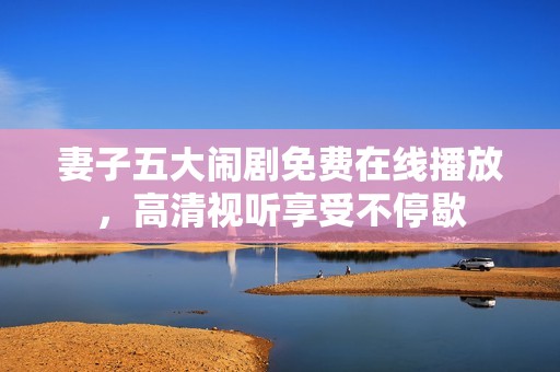 妻子五大闹剧免费在线播放，高清视听享受不停歇