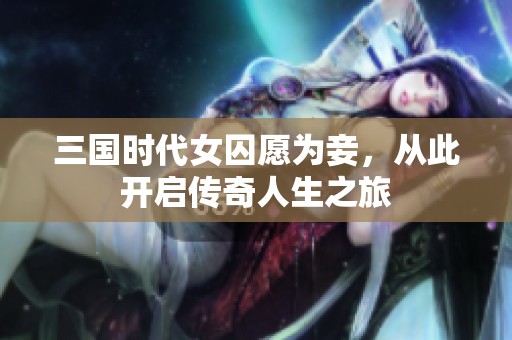 三国时代女囚愿为妾，从此开启传奇人生之旅