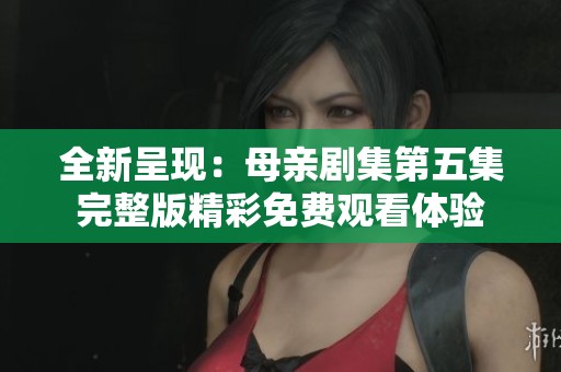 全新呈现：母亲剧集第五集完整版精彩免费观看体验