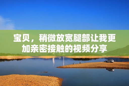 宝贝，稍微放宽腿部让我更加亲密接触的视频分享
