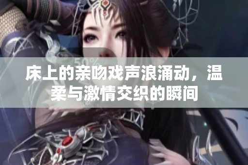 床上的亲吻戏声浪涌动，温柔与激情交织的瞬间