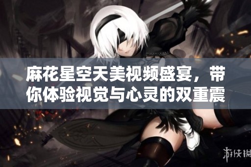麻花星空天美视频盛宴，带你体验视觉与心灵的双重震撼