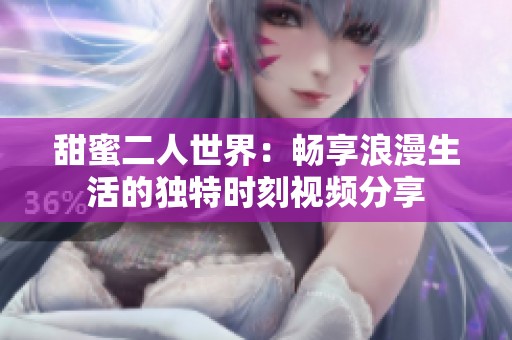 甜蜜二人世界：畅享浪漫生活的独特时刻视频分享