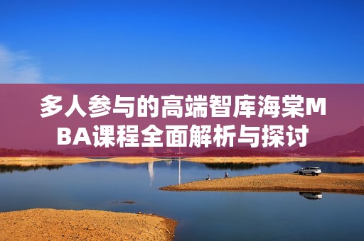 多人参与的高端智库海棠MBA课程全面解析与探讨