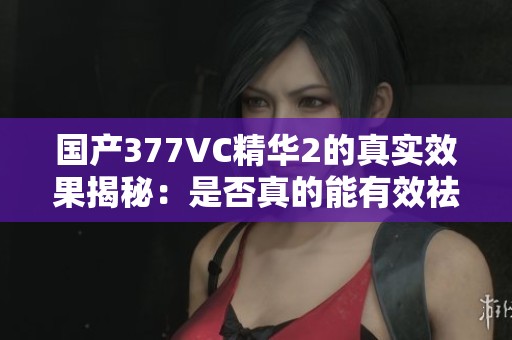 国产377VC精华2的真实效果揭秘：是否真的能有效祛斑