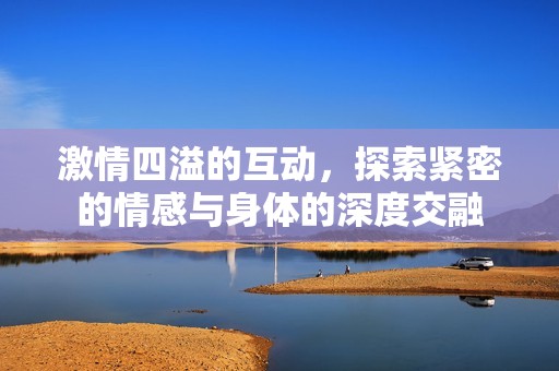 激情四溢的互动，探索紧密的情感与身体的深度交融