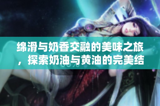 绵滑与奶香交融的美味之旅，探索奶油与黄油的完美结合