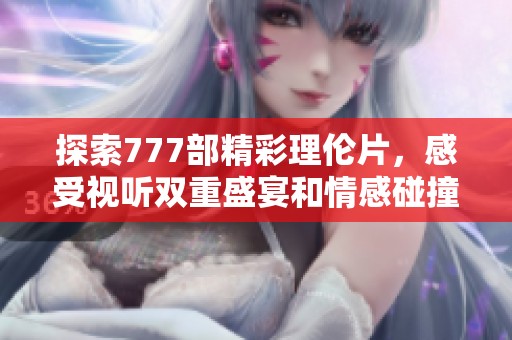 探索777部精彩理伦片，感受视听双重盛宴和情感碰撞