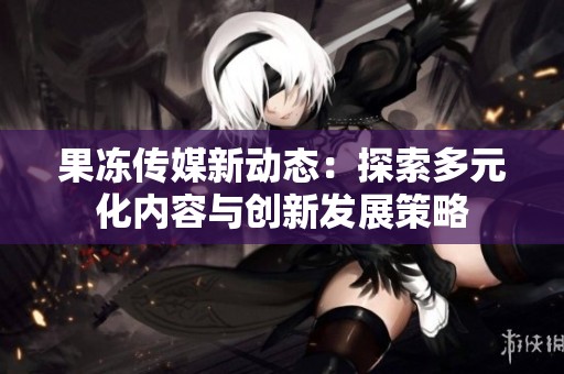 果冻传媒新动态：探索多元化内容与创新发展策略