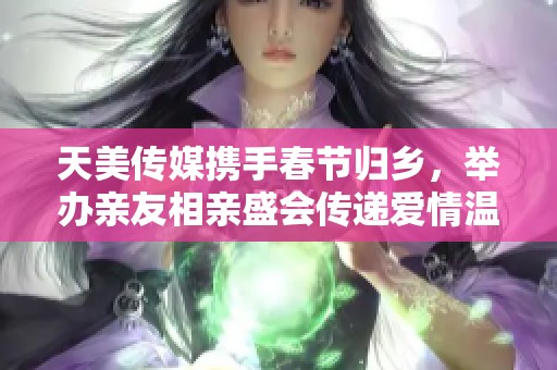 天美传媒携手春节归乡，举办亲友相亲盛会传递爱情温暖