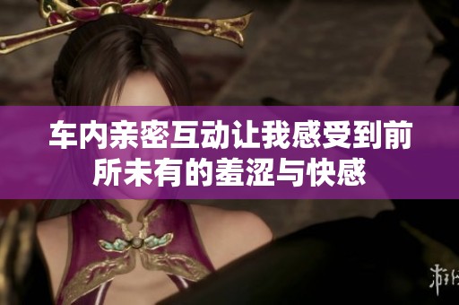 车内亲密互动让我感受到前所未有的羞涩与快感