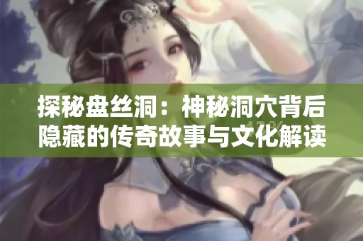 探秘盘丝洞：神秘洞穴背后隐藏的传奇故事与文化解读
