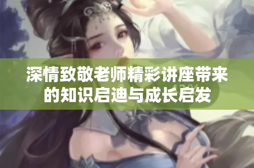 深情致敬老师精彩讲座带来的知识启迪与成长启发