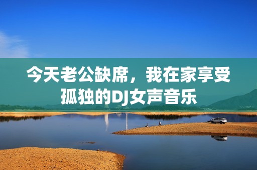 今天老公缺席，我在家享受孤独的DJ女声音乐
