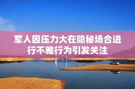 军人因压力大在隐秘场合进行不雅行为引发关注