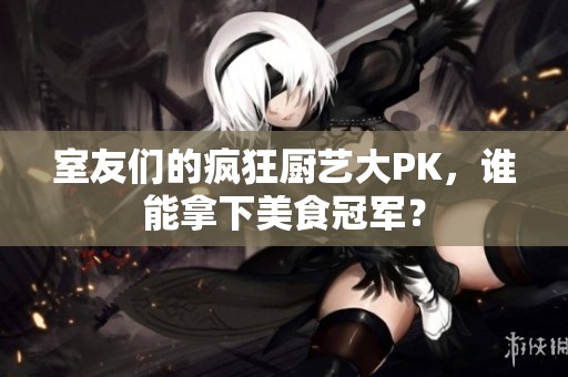 室友们的疯狂厨艺大PK，谁能拿下美食冠军？