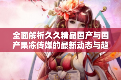 全面解析久久精品国产与国产果冻传媒的最新动态与趋势