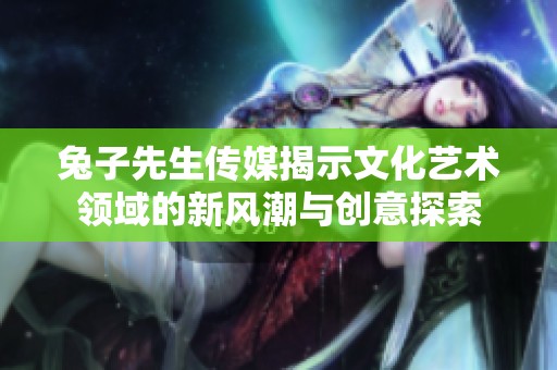 兔子先生传媒揭示文化艺术领域的新风潮与创意探索