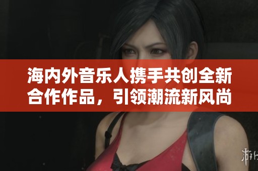海内外音乐人携手共创全新合作作品，引领潮流新风尚