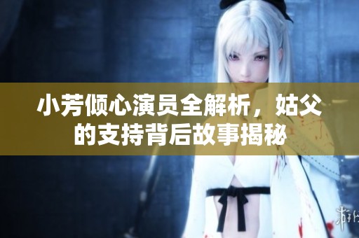 小芳倾心演员全解析，姑父的支持背后故事揭秘