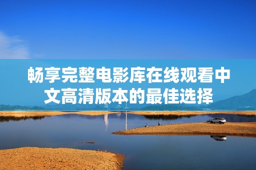 畅享完整电影库在线观看中文高清版本的最佳选择