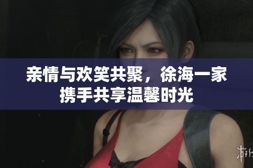 亲情与欢笑共聚，徐海一家携手共享温馨时光