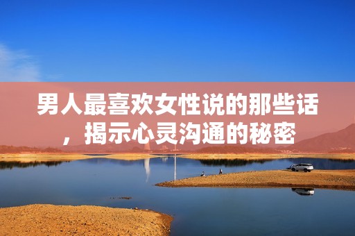 男人最喜欢女性说的那些话，揭示心灵沟通的秘密
