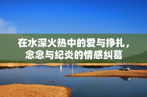 在水深火热中的爱与挣扎，念念与纪炎的情感纠葛