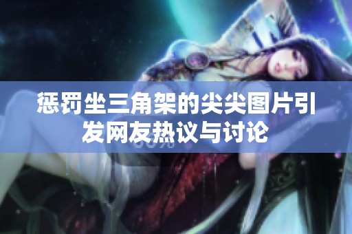 惩罚坐三角架的尖尖图片引发网友热议与讨论