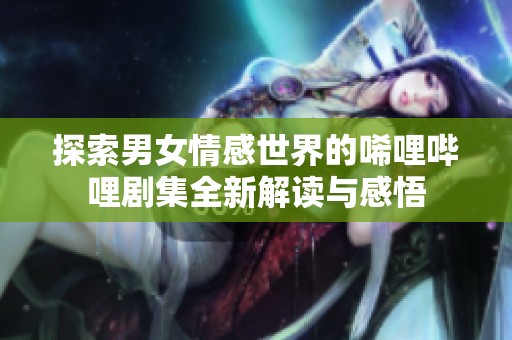 探索男女情感世界的唏哩哔哩剧集全新解读与感悟