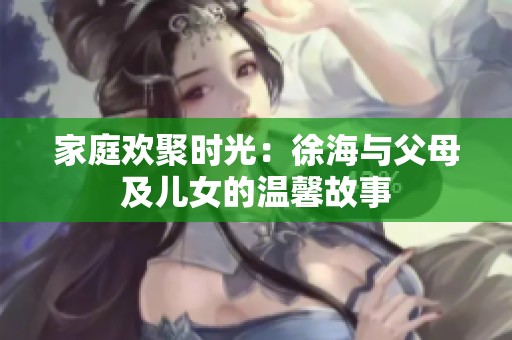 家庭欢聚时光：徐海与父母及儿女的温馨故事