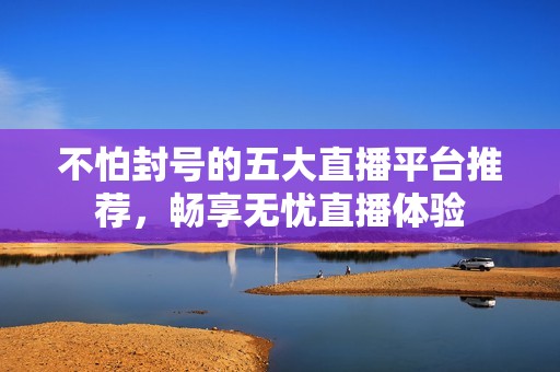 不怕封号的五大直播平台推荐，畅享无忧直播体验