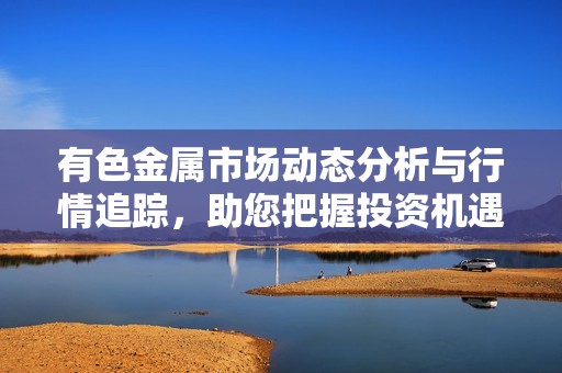 有色金属市场动态分析与行情追踪，助您把握投资机遇