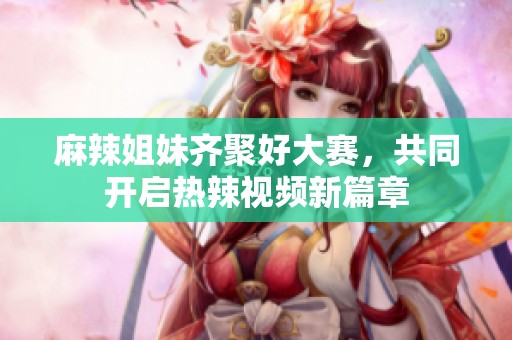 麻辣姐妹齐聚好大赛，共同开启热辣视频新篇章
