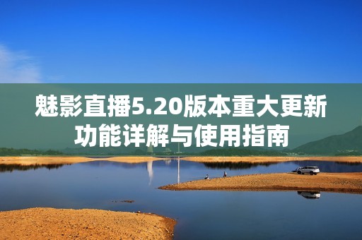 魅影直播5.20版本重大更新功能详解与使用指南