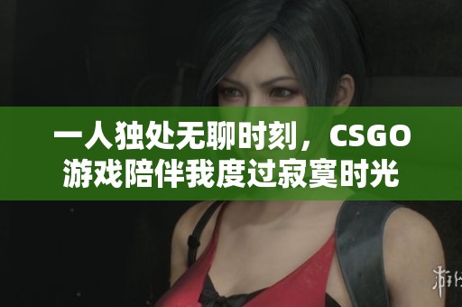 一人独处无聊时刻，CSGO游戏陪伴我度过寂寞时光