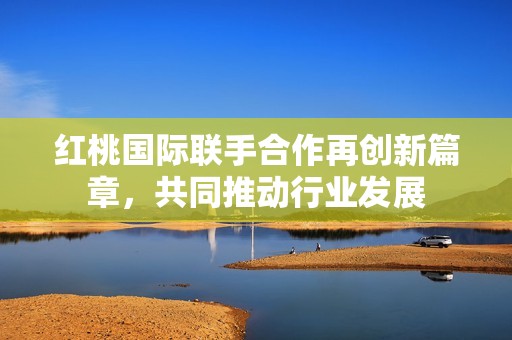 红桃国际联手合作再创新篇章，共同推动行业发展