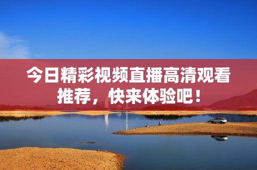 今日精彩视频直播高清观看推荐，快来体验吧！